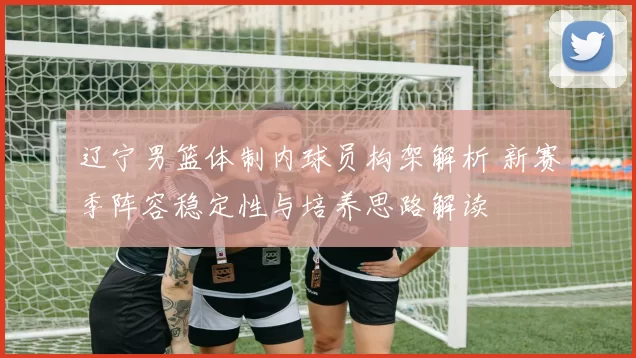辽宁男篮体制内球员构架解析 新赛季阵容稳定性与培养思路解读