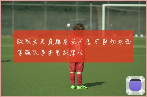 欧冠女足直播看点汇总 巴萨切尔西等强队争夺晋级席位