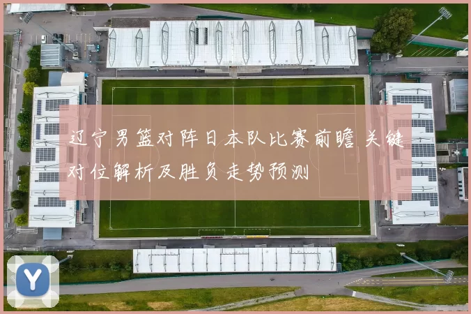 辽宁男篮对阵日本队比赛前瞻 关键对位解析及胜负走势预测