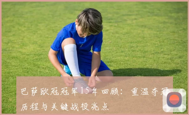 巴萨欧冠冠军15年回顾:重温夺冠历程与关键战役亮点