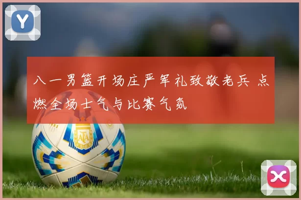 八一男篮开场庄严军礼致敬老兵 点燃全场士气与比赛气氛