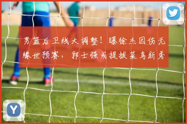 男篮后卫线大调整！曝徐杰因伤无缘世预赛，郭士强或提拔菜鸟新秀