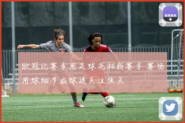 欧冠比赛专用足球亮相新赛季 赛场用球细节成球迷关注焦点