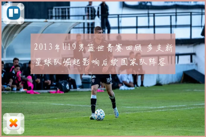 2013年U19男篮世青赛回顾 多支新星球队崛起影响后续国家队阵容