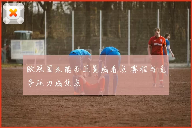 欧冠国米能否卫冕成看点 赛程与竞争压力成焦点