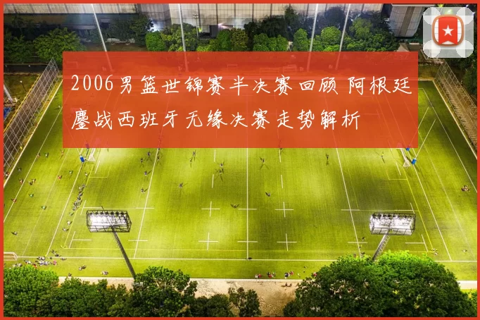 2006男篮世锦赛半决赛回顾 阿根廷鏖战西班牙无缘决赛走势解析