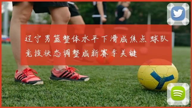 辽宁男篮整体水平下滑成焦点 球队竞技状态调整成新赛季关键