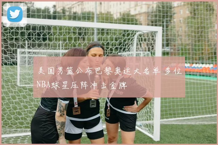 美国男篮公布巴黎奥运大名单 多位NBA球星压阵冲击金牌