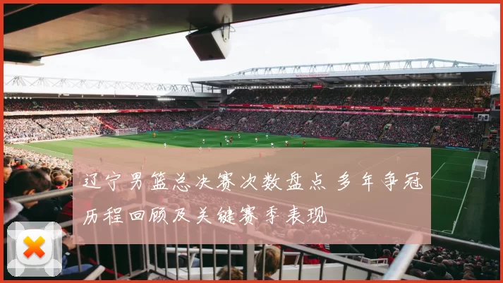 辽宁男篮总决赛次数盘点 多年争冠历程回顾及关键赛季表现
